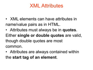 XML Attributes
• XML elements can have attributes in
name/value pairs as in HTML.
• Attributes must always be in quotes.
Either single or double quotes are valid,
though double quotes are most
common.
• Attributes are always contained within
the start tag of an element.
 