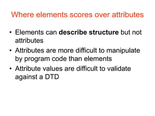 Where elements scores over attributes
• Elements can describe structure but not
attributes
• Attributes are more difficult to manipulate
by program code than elements
• Attribute values are difficult to validate
against a DTD
 