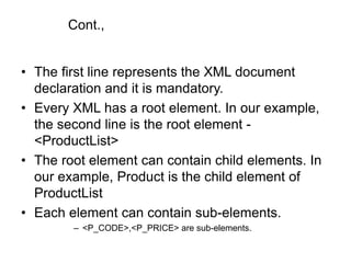 Cont.,
• The first line represents the XML document
declaration and it is mandatory.
• Every XML has a root element. In our example,
the second line is the root element -
<ProductList>
• The root element can contain child elements. In
our example, Product is the child element of
ProductList
• Each element can contain sub-elements.
– <P_CODE>,<P_PRICE> are sub-elements.
 