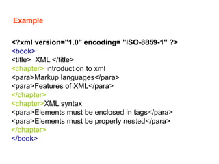 Example
<?xml version="1.0" encoding= "ISO-8859-1" ?>
<book>
<title> XML </title>
<chapter> introduction to xml
<para>Markup languages</para>
<para>Features of XML</para>
</chapter>
<chapter>XML syntax
<para>Elements must be enclosed in tags</para>
<para>Elements must be properly nested</para>
</chapter>
</book>
 
