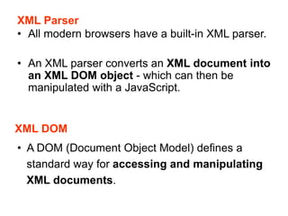 XML Parser
• All modern browsers have a built-in XML parser.
• An XML parser converts an XML document into
an XML DOM object - which can then be
manipulated with a JavaScript.
XML DOM
• A DOM (Document Object Model) defines a
standard way for accessing and manipulating
XML documents.
 