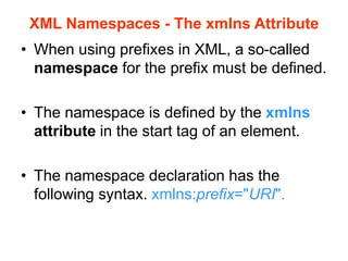 XML Namespaces - The xmlns Attribute
• When using prefixes in XML, a so-called
namespace for the prefix must be defined.
• The namespace is defined by the xmlns
attribute in the start tag of an element.
• The namespace declaration has the
following syntax. xmlns:prefix="URI".
 