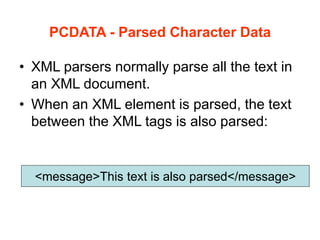 PCDATA - Parsed Character Data
• XML parsers normally parse all the text in
an XML document.
• When an XML element is parsed, the text
between the XML tags is also parsed:
<message>This text is also parsed</message>
 