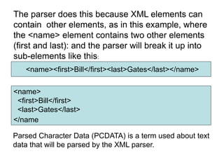 <name><first>Bill</first><last>Gates</last></name>
The parser does this because XML elements can
contain other elements, as in this example, where
the <name> element contains two other elements
(first and last): and the parser will break it up into
sub-elements like this:
<name>
<first>Bill</first>
<last>Gates</last>
</name
Parsed Character Data (PCDATA) is a term used about text
data that will be parsed by the XML parser.
 