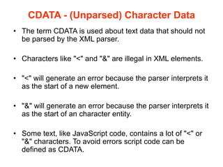 CDATA - (Unparsed) Character Data
• The term CDATA is used about text data that should not
be parsed by the XML parser.
• Characters like "<" and "&" are illegal in XML elements.
• "<" will generate an error because the parser interprets it
as the start of a new element.
• "&" will generate an error because the parser interprets it
as the start of an character entity.
• Some text, like JavaScript code, contains a lot of "<" or
"&" characters. To avoid errors script code can be
defined as CDATA.
 