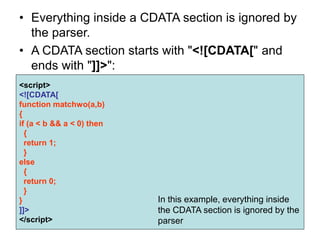 • Everything inside a CDATA section is ignored by
the parser.
• A CDATA section starts with "<![CDATA[" and
ends with "]]>":
<script>
<![CDATA[
function matchwo(a,b)
{
if (a < b && a < 0) then
{
return 1;
}
else
{
return 0;
}
}
]]>
</script>
In this example, everything inside
the CDATA section is ignored by the
parser
 