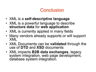 Conclusion
• XML is a self-descriptive language
• XML is a powerful language to describe
structure data for web application
• XML is currently applied in many fields
• Many vendors already supports or will support
XML
• XML Documents can be validated through the
use of DTD and XSD documents
• XML impacts B2B data exchanges, legacy
system integration, web page development,
database system integration.
 