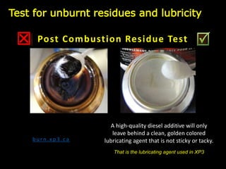 b u r n . x p 3 . c a
A high-quality diesel additive will only
leave behind a clean, golden colored
lubricating agent that is not sticky or tacky.
That is the lubricating agent used in XP3
Post Combustion Residue Test
Test for unburnt residues and lubricity
 