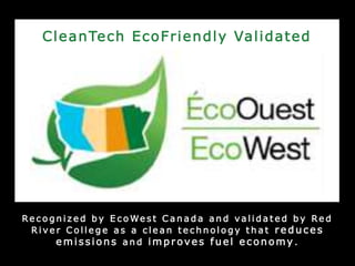 Re c o g n i z e d b y E c o We s t C a n a d a a n d v a l i d a t e d b y Re d
R i v e r C o l l e g e a s a c l e a n t e c h n o l o g y t h a t r e d uces
e m issions a n d im p r oves f uel e c onomy .
CleanTech EcoFriendly Validated
 