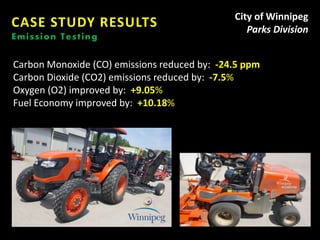 CASE STUDY RESULTS
Emission Testing
City of Winnipeg
Parks Division
Carbon Monoxide (CO) emissions reduced by: -24.5 ppm
Carbon Dioxide (CO2) emissions reduced by: -7.5%
Oxygen (O2) improved by: +9.05%
Fuel Economy improved by: +10.18%
 