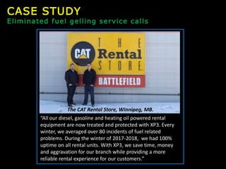 “All our diesel, gasoline and heating oil powered rental
equipment are now treated and protected with XP3. Every
winter, we averaged over 80 incidents of fuel related
problems. During the winter of 2017-2018, we had 100%
uptime on all rental units. With XP3, we save time, money
and aggravation for our branch while providing a more
reliable rental experience for our customers.”
The CAT Rental Store, Winnipeg, MB.
CASE STUDY
Eliminated fuel gelling service calls
 
