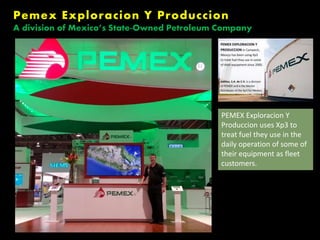 PEMEX Exploracion Y
Produccion uses Xp3 to
treat fuel they use in the
daily operation of some of
their equipment as fleet
customers.
Aditiva, S.A. de C.V.,
(a division of PEMEX)
is the Master
Distributor of Xp3
products for Mexico.
Pemex Exploracion Y Produccion
A division of Mexico’s State-Owned Petroleum Company
 