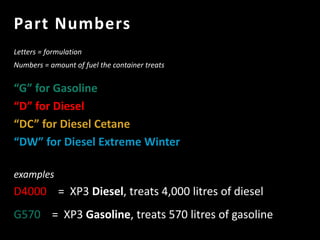 Part Numbers
Letters = formulation
Numbers = amount of fuel the container treats
“G” for Gasoline
“D” for Diesel
“DC” for Diesel Cetane
“DW” for Diesel Extreme Winter
examples
D4000 = XP3 Diesel, treats 4,000 litres of diesel
G570 = XP3 Gasoline, treats 570 litres of gasoline
 