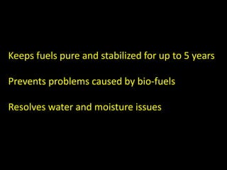 Keeps fuels pure and stabilized for up to 5 years
Prevents problems caused by bio-fuels
Resolves water and moisture issues
 