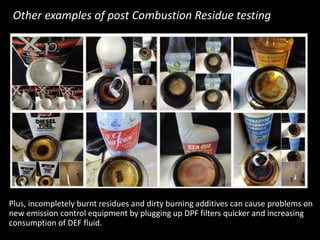 Plus, incompletely burnt residues and dirty burning additives can cause problems on
new emission control equipment by plugging up DPF filters quicker and increasing
consumption of DEF fluid.
Other examples of post Combustion Residue testing
 