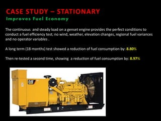 CASE STUDY – STATIONARY
Improves Fuel Economy
The continuous and steady load on a genset engine provides the perfect conditions to
conduct a fuel efficiency test; no wind, weather, elevation changes, regional fuel variances
and no operator variables .
A long term (18 months) test showed a reduction of fuel consumption by: 8.80%
Then re-tested a second time, showing a reduction of fuel consumption by: 8.97%
 
