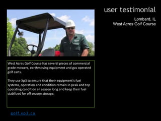 user testimonial
Lombard, IL
West Acres Golf Course
West Acres Golf Course has several pieces of commercial
grade mowers, earthmoving equipment and gas operated
golf carts.
They use Xp3 to ensure that their equipment's fuel
systems, operation and condition remain in peak and top
operating condition all season long and keep their fuel
stabilized for off season storage.
g o l f. x p 3 . c a
 