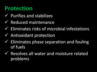 Protection
 Purifies and stabilizes
 Reduced maintenance
 Eliminates risks of microbial infestations
 Antioxidant protection
 Eliminates phase separation and fouling
of fuels
 Resolves all water and moisture related
problems
 