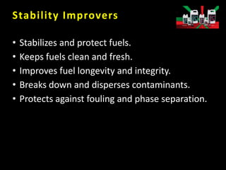 Stability Improvers
• Stabilizes and protect fuels.
• Keeps fuels clean and fresh.
• Improves fuel longevity and integrity.
• Breaks down and disperses contaminants.
• Protects against fouling and phase separation.
 