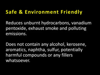 Safe & Environment Friendly
Reduces unburnt hydrocarbons, vanadium
pentoxide, exhaust smoke and polluting
emissions.
Does not contain any alcohol, kerosene,
aromatics, naphtha, sulfur, potentially
harmful compounds or any fillers
whatsoever.
 
