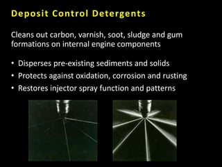 Deposit Control Detergents
Cleans out carbon, varnish, soot, sludge and gum
formations on internal engine components
• Disperses pre-existing sediments and solids
• Protects against oxidation, corrosion and rusting
• Restores injector spray function and patterns
 