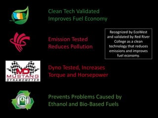 Prevents Problems Caused by
Ethanol and Bio-Based Fuels
Clean Tech Validated
Improves Fuel Economy
Emission Tested
Reduces Pollution
Dyno Tested, Increases
Torque and Horsepower
Recognized by EcoWest
and validated by Red River
College as a clean
technology that reduces
emissions and improves
fuel economy.
 