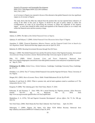 Journal of Economics and Sustainable Development                                                www.iiste.org
       ISSN 2222-1700 (Paper) ISSN 2222-2855 (Online)
       Vol.2, No.5, 2011

       on oil revenue in Nigeria was rejected in favour of the alternative that global financial crisis has significant
       impact on oil revenue in Nigeria.

       The study shows that the effect has reduced from the position that was last reported hence indicative of
       easing of the effect of the crisis in Nigeria. It should be the goal of policy makers to reduce the
       overdependence on crude oil by diversifying the economy to reduce the magnitude of the negative
       impact ,as such, there should be stiffer control and regulation of the financial system so as to reduce risk
       within the financial sector and the economy at large.

References

Adamu, A. (2009). The Effect of the Global Financial Crisis on Nigeria.

Ajakaiye, O. and Fakiyesi, T. (2009). Global Financial Crisis Discussion Series Paper 8: Nigeria.

Avgouleas, E. (2008) ‘Financial Regulation, Behavior Finance, and the Financial Credit Crisis in Search of a
New Regulatory Model’ Retrieved from http://papers.ssrn.com on April 20, 2010.

Babalola, R. (2009). Boosting Government Revenue through Non-Oil Taxes.

Balouga, J. (2009). The Global Financial Crisis and the Oil and Gas Sector of the Nigerian Economy. International
Association for Energy Economics Journal. Retrieved from http://www.iaee.org/en/ on April 13, 2010.

Dike,    V.E.   (2009).    Global    Economic       Crisis    and    Power     Productivity.  Retrieved     from
http://www.nigeriavillagesquare.com/articles/victor-dike/global-economic-crisis-and-power-of-productivity.html
on May 01, 2010.

Eichengreen, B. (2004). Global Crises, Global Solutions. Cambridge: Cambridge University Press, Cambridge.
pp. 251-272.

Gbolahan, A.A. (2010). The 21st Century Global Financial Crisis and the Nigerian Oil Sector. Thesis, University of
Jos, Nigeria.

Jhingan, M.L. (2003). Macro-Economic Theory. Delhi: Vrinda Publications (P) Ltd. Pp 479-493.

Kaufman, G. and Scott, K. (2003). 'What is systemic risk, and do bank regulators retard or contribute to it?' The
Independent Review 7 (3).

Krugman, P. (2008). 'The widening gyre', New York Times, March. 27, 2010.

Kubeyinje, K and Nezianya, T. (June 1999). Oil a mixed blessing for Nigerian economy. Africa Recovery
Journal,       Vol.13#1        pg.        10.        Retrieved  Feb        22,       2010,       from
http://www.un.org/ecosocdev/geninfo/afrec/vol13no2/sept99.html

Madujibeya, S. A. (1976), “Oil and Nigeria's Economic Development”, African Affairs, Vol. 75, No. 300, pp.
284-316.

New York Times. (2008). 'Don't blame the New Deal', Editorial. New York Times.          April. 28, 2010.

Nduwugwe, J. (2009). Nigeria: FG, States, LGs Share N250 Billion Revenue.                            Retrieved from
http://allafrica.com/stories/200903161714.html on June 20, 2010.
                                                             10
 