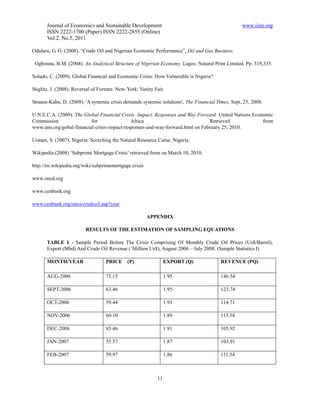 Journal of Economics and Sustainable Development                                            www.iiste.org
       ISSN 2222-1700 (Paper) ISSN 2222-2855 (Online)
       Vol.2, No.5, 2011

Odularo, G. O. (2008), “Crude Oil and Nigerian Economic Performance”, Oil and Gas Business.

 Ogbonna, B.M. (2004). An Analytical Structure of Nigerian Economy. Lagos: Natural Print Limited. Pp. 319,335.

Soludo, C. (2009). Global Financial and Economic Crisis: How Vulnerable is Nigeria?

Stiglitz, J. (2008). Reversal of Fortune. New-York: Vanity Fair.

Strauss-Kahn, D. (2008). 'A systemic crisis demands systemic solutions', The Financial Times, Sept, 25, 2008.

U.N.E.C.A. (2009). The Global Financial Crisis: Impact, Responses and Way Forward. United Nations Economic
Commission                for                Africa                            Retrieved              from
www.uno.org/gobal-financial-crisis-impact-responses-and-way-forward.html on February 25, 2010.

Usman, S. (2007). Nigeria: Scorching the Natural Resource Curse. Nigeria.

Wikipedia (2008) ‘Subprime Mortgage Crisis’ retrieved from on March 10, 2010.

http://en.wikipedia.org/wiki/subprimemortgage.crisis

www.oecd.org

www.cenbank.org

www.cenbank.org/rates/crudeoil.asp?year

                                                       APPENDIX

                         RESULTS OF THE ESTIMATION OF SAMPLING EQUATIONS

       TABLE 1 - Sample Period Before The Crisis Comprising Of Monthly Crude Oil Prices (Us$/Barrel),
       Export (Mbd) And Crude Oil Revenue (`Million Us$), August 2006 – July 2008. (Sample Statistics I)

       MONTH/YEAR                  PRICE      (P)                EXPORT (Q)              REVENUE (PQ)

       AUG-2006                    75.15                         1.95                    146.54

       SEPT-2006                   63.46                         1.95                    123.74

       OCT-2006                    59.44                         1.93                    114.71

       NOV-2006                    60.10                         1.89                    113.58

       DEC-2006                    65.46                         1.91                    105.92

       JAN-2007                    55.57                         1.87                    103.91

       FEB-2007                    59.97                         1.86                    111.54



                                                            11
 