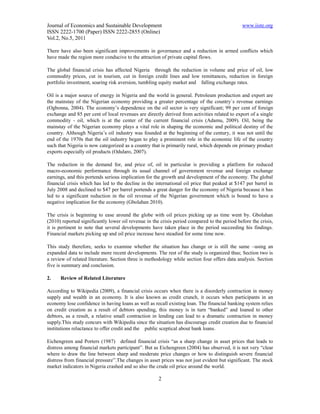 Journal of Economics and Sustainable Development                                               www.iiste.org
ISSN 2222-1700 (Paper) ISSN 2222-2855 (Online)
Vol.2, No.5, 2011

There have also been significant improvements in governance and a reduction in armed conflicts which
have made the region more conducive to the attraction of private capital flows.

The global financial crisis has affected Nigeria through the reduction in volume and price of oil, low
commodity prices, cut in tourism, cut in foreign credit lines and low remittances, reduction in foreign
portfolio investment, soaring risk aversion, tumbling equity market and falling exchange rates.

Oil is a major source of energy in Nigeria and the world in general. Petroleum production and export are
the mainstay of the Nigerian economy providing a greater percentage of the country`s revenue earnings
(Ogbonna, 2004). The economy’s dependence on the oil sector is very significant; 99 per cent of foreign
exchange and 85 per cent of local revenues are directly derived from activities related to export of a single
commodity - oil, which is at the center of the current financial crisis (Adamu, 2009). Oil, being the
mainstay of the Nigerian economy plays a vital role in shaping the economic and political destiny of the
country. Although Nigeria’s oil industry was founded at the beginning of the century, it was not until the
end of the 1970s that the oil industry began to play a prominent role in the economic life of the country
such that Nigeria is now categorized as a country that is primarily rural, which depends on primary product
exports especially oil products (Odularo, 2007).

The reduction in the demand for, and price of, oil in particular is providing a platform for reduced
macro-economic performance through its usual channel of government revenue and foreign exchange
earnings, and this portends serious implication for the growth and development of the economy. The global
financial crisis which has led to the decline in the international oil price that peaked at $147 per barrel in
July 2008 and declined to $47 per barrel portends a great danger for the economy of Nigeria because it has
led to a significant reduction in the oil revenue of the Nigerian government which is bound to have a
negative implication for the economy (Gbolahan 2010).

The crisis is beginning to ease around the globe with oil prices picking up as time went by. Gbolahan
(2010) reported significantly lower oil revenue in the crisis period compared to the period before the crisis,
it is pertinent to note that several developments have taken place in the period succeeding his findings.
Financial markets picking up and oil price increase have steadied for some time now.

This study therefore, seeks to examine whether the situation has change or is still the same –using an
expanded data to include more recent developments. The rest of the study is organized thus; Section two is
a review of related literature. Section three is methodology while section four offers data analysis. Section
five is summary and conclusion.

2.    Review of Related Literature

According to Wikipedia (2009), a financial crisis occurs when there is a disorderly contraction in money
supply and wealth in an economy. It is also known as credit crunch, it occurs when participants in an
economy lose confidence in having loans as well as recall existing loan. The financial banking system relies
on credit creation as a result of debtors spending, this money is in turn “banked” and loaned to other
debtors, as a result, a relative small contraction in lending can lead to a dramatic contraction in money
supply.This study concurs with Wikipedia since the situation has discourage credit creation due to financial
institutions reluctance to offer credit and the public sceptical about bank loans.

Eichengreen and Porters (1987) defined financial crisis “as a sharp change in asset prices that leads to
distress among financial markets participant”. But as Eichengreen (2004) has observed, it is not very “clear
where to draw the line between sharp and moderate price changes or how to distinguish severe financial
distress from financial pressure”.The changes in asset prices was not just evident but significant. The stock
market indicators in Nigeria crashed and so also the crude oil price around the world.

                                                      2
 