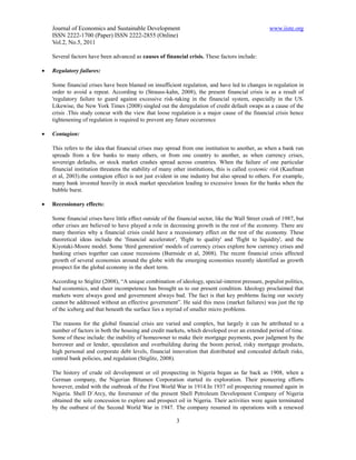 Journal of Economics and Sustainable Development                                                 www.iiste.org
    ISSN 2222-1700 (Paper) ISSN 2222-2855 (Online)
    Vol.2, No.5, 2011

    Several factors have been advanced as causes of financial crisis. These factors include:

   Regulatory failures:

    Some financial crises have been blamed on insufficient regulation, and have led to changes in regulation in
    order to avoid a repeat. According to (Strauss-kahn, 2008), the present financial crisis is as a result of
    'regulatory failure to guard against excessive risk-taking in the financial system, especially in the US.
    Likewise, the New York Times (2008) singled out the deregulation of credit default swaps as a cause of the
    crisis .This study concur with the view that loose regulation is a major cause of the financial crisis hence
    tightenening of regulation is required to prevent any future occurrence

   Contagion:

    This refers to the idea that financial crises may spread from one institution to another, as when a bank run
    spreads from a few banks to many others, or from one country to another, as when currency crises,
    sovereign defaults, or stock market crashes spread across countries. When the failure of one particular
    financial institution threatens the stability of many other institutions, this is called systemic risk (Kaufman
    et al, 2003).the contagion effect is not just evident in one industry but also spread to others. For example,
    many bank invested heavily in stock market speculation leading to excessive losses for the banks when the
    bubble burst.

   Recessionary effects:

    Some financial crises have little effect outside of the financial sector, like the Wall Street crash of 1987, but
    other crises are believed to have played a role in decreasing growth in the rest of the economy. There are
    many theories why a financial crisis could have a recessionary effect on the rest of the economy. These
    theoretical ideas include the 'financial accelerator', 'flight to quality' and 'flight to liquidity', and the
    Kiyotaki-Moore model. Some 'third generation' models of currency crises explore how currency crises and
    banking crises together can cause recessions (Burnside et al, 2008). The recent financial crisis affected
    growth of several economies around the globe with the emerging economies recently identified as growth
    prospect for the global economy in the short term.

    According to Stiglitz (2008), “A unique combination of ideology, special-interest pressure, populist politics,
    bad economics, and sheer incompetence has brought us to our present condition. Ideology proclaimed that
    markets were always good and government always bad. The fact is that key problems facing our society
    cannot be addressed without an effective government”. He said this mess (market failures) was just the tip
    of the iceberg and that beneath the surface lies a myriad of smaller micro problems.

    The reasons for the global financial crisis are varied and complex, but largely it can be attributed to a
    number of factors in both the housing and credit markets, which developed over an extended period of time.
    Some of these include: the inability of homeowner to make their mortgage payments, poor judgment by the
    borrower and or lender, speculation and overbuilding during the boom period, risky mortgage products,
    high personal and corporate debt levels, financial innovation that distributed and concealed default risks,
    central bank policies, and regulation (Stiglitz, 2008).

    The history of crude oil development or oil prospecting in Nigeria began as far back as 1908, when a
    German company, the Nigerian Bitumen Corporation started its exploration. Their pioneering efforts
    however, ended with the outbreak of the First World War in 1914.In 1937 oil prospecting resumed again in
    Nigeria. Shell D`Arcy, the forerunner of the present Shell Petroleum Development Company of Nigeria
    obtained the sole concession to explore and prospect oil in Nigeria. Their activities were again terminated
    by the outburst of the Second World War in 1947. The company resumed its operations with a renewed

                                                           3
 
