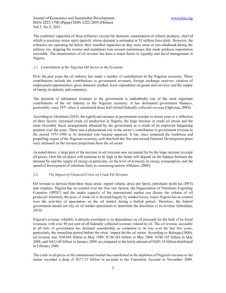 Journal of Economics and Sustainable Development                                                www.iiste.org
ISSN 2222-1700 (Paper) ISSN 2222-2855 (Online)
Vol.2, No.5, 2011

The combined capacities of these refineries exceed the domestic consumption of refined products, chief of
which is premium motor spirit (petrol), whose demand is estimated at 33 million litres daily. However, the
refineries are operating far below their installed capacities as they were more or less abadoned during the
military era, skipping the routine and mandatory turn around maintenance that made products importation
inevitable. The monetization of oil revenue has been a major factor in liquidity and fiscal management in
Nigeria.

2.1 Contribution of the Nigerian Oil Sector to the Economy

Over the past years the oil industry has made a number of contributions to the Nigerian economy. These
contributions include the contributions to government revenues, foreign exchange reserves; creation of
employment opportunities; gross domestic product, local expenditure on goods and services; and the supply
of energy to industry and commerce.

The payment of substantial revenues to the government is undoubtedly one of the most important
contributions of the oil industry to the Nigerian economy. It has dominated government finances,
particularly since 1971 when it constituted about half of total federally collected revenue (Ogbonna, 2004).

According to Gbolahan (2010), the significant increase in government receipts in recent years is a reflection
of three factors: increased crude oil production in Nigeria; the huge increase in crude oil prices and the
more favorable fiscal arrangements obtained by the government as a result of its improved bargaining
position over the years. There was a phenomenal rise in the sector`s contribution to government revenue in
the period 1971-1980 as its dominant role became apparent. It has since remained the backbone and
propelling engine of the Nigerian economy such that both the first and second National Development plans
were anchored on the revenue projections from the oil sector.

As noted above, a large part of the increase in oil revenues was accounted for by the huge increase in crude
oil prices. How far oil prices will continue to be high in the future will depend on the balance between the
demand for and the supply of energy-in particular, on the level of economy in energy consumption, and the
speed of development of substitute fuels in consuming nations (Odularo, 2008).

2.2       The Impact of Financial Crisis on Crude Oil Revenue

Oil revenue is derived from three basic areas: export volume, price per barrel, petroleum profit tax (PPT)
and royalties. Nigeria has no control over the first two factors; the Organization of Petroleum Exporting
Countries (OPEC) and the intake capacity of the international market can dictate the volume of oil
produced. Similarly, the price of crude oil is dictated largely by market forces, hence Nigeria has no control
over the activities of speculators on the oil market during a bullish period. Therefore, the federal
government should not rely on oil market speculators to determine the directions of its revenue (Gbolahan,
2010).

Nigeria’s revenue volatility is directly correlated to its dependence on oil proceeds for the bulk of its fiscal
revenues, with over 80 per cent of all federally collected revenues related to oil. The oil revenue accruable
to all tiers of government has declined considerably as compared to its rise over the last few years,
particularly the immediate period before the crisis` impact hit the oil sector. According to Balouga (2009),
oil revenue was N30.894 billion in May 1999, N196.383 billion in May 2004, N746.745 billion in May
2008, and N435.40 billion in January 2009, as compared to the lowly amount of N285.58 billion distributed
in February 2009.

The crash in oil prices at the international market has manifested in the depletion of Nigeria's revenue as the
nation recorded a drop of N177.52 billion in accruals to the Federation Account in November 2009.

                                                       5
 