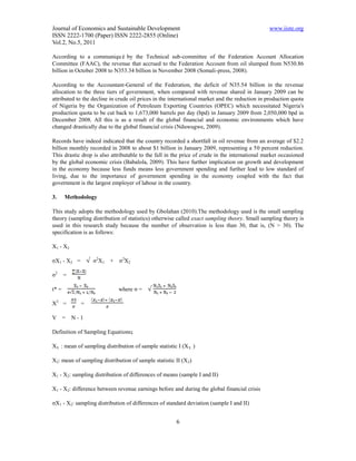 Journal of Economics and Sustainable Development                                               www.iiste.org
ISSN 2222-1700 (Paper) ISSN 2222-2855 (Online)
Vol.2, No.5, 2011

According to a communiqué by the Technical sub-committee of the Federation Account Allocation
Committee (FAAC), the revenue that accrued to the Federation Account from oil slumped from N530.86
billion in October 2008 to N353.34 billion in November 2008 (Somali-press, 2008).

According to the Accountant-General of the Federation, the deficit of N35.54 billion in the revenue
allocation to the three tiers of government, when compared with revenue shared in January 2009 can be
attributed to the decline in crude oil prices in the international market and the reduction in production quota
of Nigeria by the Organization of Petroleum Exporting Countries (OPEC) which necessitated Nigeria's
production quota to be cut back to 1,673,000 barrels per day (bpd) in January 2009 from 2,050,000 bpd in
December 2008. All this is as a result of the global financial and economic environments which have
changed drastically due to the global financial crisis (Nduwugwe, 2009).

Records have indeed indicated that the country recorded a shortfall in oil revenue from an average of $2.2
billion monthly recorded in 2008 to about $1 billion in January 2009, representing a 50 percent reduction.
This drastic drop is also attributable to the fall in the price of crude in the international market occasioned
by the global economic crisis (Babalola, 2009). This have further implication on growth and development
in the economy because less funds means less government spending and further lead to low standard of
living, due to the importance of government spending in the economy coupled with the fact that
government is the largest employer of labour in the country.

3.     Methodology

This study adopts the methodology used by Gbolahan (2010).The methodology used is the small sampling
theory (sampling distribution of statistics) otherwise called exact sampling theory. Small sampling theory is
used in this research study because the number of observation is less than 30, that is, (N > 30). The
specification is as follows:

X1 - X2

σX1 - X2 =        σ2X1   +   σ2X2

σ2     =

t* =                         where σ =

X2 =         =

V =        N-1

Definition of Sampling Equations;

X₁ : mean of sampling distribution of sample statistic I (X₁ )

X2: mean of sampling distribution of sample statistic II (X 2)

X1 - X2: sampling distribution of differences of means (sample I and II)

X1 - X2: difference between revenue earnings before and during the global financial crisis

σX1 - X2: sampling distribution of differences of standard deviation (sample I and II)


                                                       6
 