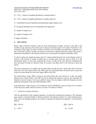 Journal of Economics and Sustainable Development                                                 www.iiste.org
ISSN 2222-1700 (Paper) ISSN 2222-2855 (Online)
Vol.2, No.5, 2011

S12 = σ2X₁ : variance of sampling distribution of sample statistic I

S22 = σ2X2: variance of sampling distribution of sample statistic II

t*: t- distribution for test of hypothesis and significance under students t-test

X2: chi-square distribution for test of hypothesis and significance

N1: number of sample size I

N2: number of sample size II

V: degree of freedom

4.     Data Analysis

Bonny Light is Nigeria’s reference crude oil in the international oil market. Its price on the table is the
monthly average spot price; the current ask or bid price for Bonny Light in the market. Production is the
estimated average output of crude in millions of barrels of all oil drilling and exploration companies on a
day to day basis. Exports constitute the portion of crude that is shipped outside the country after a part is
separated for distribution to the domestic refineries for eventual local consumption (Gbolahan, 2010).

In order to analyze the significant impact of the 21 st century global financial crisis on the Nigerian crude oil
revenue in the absence of readily available data of revenue gotten from the sales of crude oil in the
international market, we have thus computed the revenue of crude oil for each month by multiplying the
price and export of crude oil, therefore crude oil revenue in the tables below is the outcome of price and
export.

The data are presented in two tables; the first table shows the data for price, export and crude oil revenue
before the crisis from August 2006 to July 2008, while the second table shows the data for price, export and
crude oil revenue during the crisis from August 2008 to July 2010.

The month before August 2008 is chosen as the period before the crisis because as at then, the global
financial crisis which started in July 2007 has not yet affected the Nigerian economy, most especially the
Nigerian oil sector because it was not yet global in scope. The crisis began to affect the Nigerian oil sector
during the third quarter of the year 2008 (Gbolahan, 2010).

In the data below; crude oil price is in US dollar per barrel (US$/Barrel), export of crude oil is in millions
of barrels per day (mbd), while the crude oil revenue is in millions of dollars.

4. 1     Estimation of Sample Equations

After the specification of the sampling equations, we proceed by estimating the equations. The estimation
stage requires a good knowledge of statistical analysis with particular reference to small sampling theory.
Thus, given our sampling equations, the estimates computed and obtained (see appendix ) are presented as
follows:

       = 3329.55                                                                       = 2780.74

X1 = 138.73                                                                          X2 = 115.86


                                                        7
 