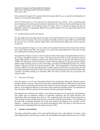 Journal of Economics and Sustainable Development                                                   www.iiste.org
ISSN 2222-1700 (Paper) ISSN 2222-2855 (Online)
Vol.2, No.5, 2011

If the calculated chi-square (X2) is greater than the chi square table (X2table), we reject the null hypothesis. If
otherwise, we accept the null hypothesis.

The X2 is 46.02 and X2table is 35.2, since the X2 is greater than the X2table (46.02 > 35.2), we therefore reject
the null hypothesis (H0) and accept the alternative hypothesis (H1) which says that the global financial crisis
has a significant impact on the Nigerian crude oil revenue. Thus, we conclude by saying also that our
population samples are significantly different hence global financial crisis has significantly affected the
Nigerian oil revenue.

4.4 Graphical Representation and Analysis

The line graph below pictorially depicts the impact of the global financial crisis on the oil sector through
the fall in crude oil earnings. This covers a period of 24 months each from August 2006 to July 2008 when
the oil sector was in a boom, and from August 2008 to July 2010 when the impact took its toll on the price
of crude oil.

From the graph below (Figure 1), we can clearly see the upward movement in the revenue from crude oil
from August 2006 to July 2008. This increase is as a result of the unprecedented rise in the price of crude
oil as presented in the statistics from the CBN.

The graph below (Figure 2), however shows the adverse effect of the impact of the global financial crisis on
the oil sector through the decline in revenue. The impact precisely hit the oil sector during the month of
August 2008 and led to a continuous decline in the revenue from crude oil up to the end of the first quarter
of 2009. The implication of these movements is further reflected negatively on the gross domestic product
(GDP), foreign exchange reserve as well as the budget. According to Gbolahan(2010), there was a relative
stability in the price of crude oil in the first quarter of 2009 due to Organization of Petroleum Exporting
Countries (OPEC) cut in the quota allocations to member nations and this led to an improvement in crude
oil earnings during the same period. Crude oil revenue started increasing upwards until October 2009 when
it decline a bit before picking up in December 2009. The trend in revenue then was up and down but
relatively stable.

4.7   Discussion of Findings

From the analysis, it can be seen that global financial crisis significantly affected the Nigerian economy
through a decline in revenue. The positive nature of the sampling distribution of differences of mean shows
that the revenue earned during the period of the financial crisis has declined as compared to the period
before it. Even though the difference is lower than earlier reported by Gbolahan (2010). The implication of
this is that there will be less finance for the economic activities, particularly the budget.

The statistical tests conducted, the student`s t-test and the chi-square test all rejected the null hypothesis.
This implies that our population samples are statistically significant, thus the global financial crisis
significantly affects the earnings from crude oil. The standard deviation also shows that the dispersion in
crude earnings during the global financial crisis is far greater than the period before it. The summation of
the total crude oil earnings during the first twenty four months of the financial crisis revealed a 16.48%
reduction compared to the revenue in the period preceeding the effect This figure is lower than the one
reported earlier by gbolahan(2010) who found a decrease of 44%

5.    Summary and conclusion

This paper examined the impact of the recent global financial crisis on the Nigerian oil revenue. Using
small sampling theory and descriptive analysis, the null hypothesis that global financial crisis has no effect

                                                        9
 