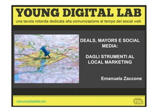 DEALS, MAYORS E SOCIAL
                                                                   MEDIA:

                                                                DAGLI STRUMENTI AL
                                                                 LOCAL MARKETING


                                                                              Emanuela Zaccone


---------------------------------------------------------------------------------------------------------------------
  www.youngdigitallab.com
 