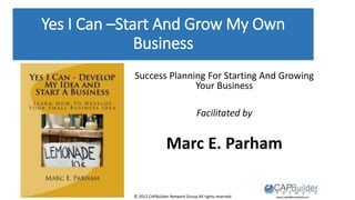 © 2012 CAPBuilder Network Group All rights reserved
Yes I Can –Start And Grow My Own
Business
Success Planning For Starting And Growing
Your Business
Facilitated by
Marc E. Parham
 