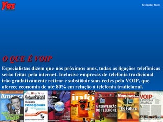 Especialistas dizem que nos próximos anos, todas as ligações telefônicas serão feitas pela internet. Inclusive empresas de telefonia tradicional irão gradativamente retirar e substituir suas redes pelo VOIP, que oferece economia de até 80% em relação à telefonia tradicional. O QUE É VOIP Yes leader team 