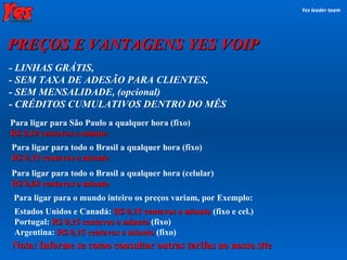 Para ligar para o mundo inteiro os preços variam, por Exemplo: - LINHAS GRÁTIS, - SEM TAXA DE ADESÃO PARA CLIENTES,  - SEM MENSALIDADE, (opcional) ‏ - CRÉDITOS CUMULATIVOS DENTRO DO MÊS Estados Unidos e Canadá:  R$ 0,15 centavos o minuto   (fixo e cel.) ‏ Portugal:  R$ 0,15 centavos o minuto   (fixo) ‏ Argentina:  R$ 0,15 centavos o minuto   (fixo) ‏ Yes leader team PREÇOS E VANTAGENS YES VOIP Para ligar para todo o Brasil a qualquer hora (fixo) ‏ R$ 0,15 centavos o minuto Para ligar para todo o Brasil a qualquer hora (celular) ‏ R$ 0,68 centavos o minuto Para ligar para São Paulo a qualquer hora (fixo) ‏ R$ 0,10 centavos o minuto Nota: Informe se como consultar outras tarifas no nosso site 