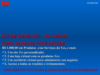 COMO GERENTE VOCÊ RECEBE: R$ 1.000.00 em Produtos  e/ou Serviços da Yes, e mais KIT DE GERENTE :  R$ 1.000.00 Yes leader team 1. Um site  Yes  personalizado; 2. Uma loja virtual com os produtos  Yes; 3. Um escritório virtual para administrar seu negócio; 4. Acesso a todas as reuniões e treinamentos; COMO GERENTE VOCE GANHA O DOBRO DO BÔNUS DO DISTRIBUIDOR 