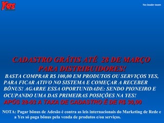 CADASTRO GRÁTIS ATÉ  28 DE MARÇO  PARA DISTRIBUIDORES! BASTA COMPRAR R$ 100,00 EM PRODUTOS OU SERVIÇOS YES, PARA FICAR ATIVO NO SISTEMA E COMEÇAR A RECEBER BÔNUS! AGARRE ESSA OPORTUNIDADE: SENDO PIONEIRO  E OCUPANDO UMA DAS PRIMEIRAS POSIÇÕES NA YES!   APÓS 28-03 A TAXA DE CADASTRO É DE R$ 30,00   Yes leader team NOTA: Pagar bônus de Adesão é contra as leis internacionais do Marketing de Rede e  a Yes só paga bônus pela venda de produtos e/ou serviços. 