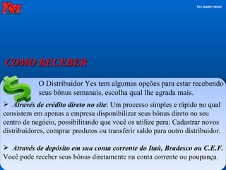 O Distribuidor Yes tem algumas opções para estar recebendo seus bônus semanais, escolha qual lhe agrada mais. Através de crédito direto no site : Um processo simples e rápido no qual consistem em apenas a empresa disponibilizar seus bônus direto no seu centro de negócio, possibilitando que você os utilize para: Cadastrar novos distribuidores, comprar produtos ou transferir saldo para outro distribuidor. Através de depósito em sua conta corrente do Itaú, Bradesco ou C.E.F.  Você pode receber seus bônus diretamente na conta corrente ou poupança. Yes leader team COMO RECEBER 