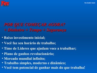 POR QUE COMEÇAR AGORA? + Dinheiro + Tempo + Segurança Yes leader team Time de Líderes que ajudam voce a trabalhar;  Plano de ganhos revolucionário;  Mercado mundial infinito;   Trabalho simples, moderno e dinâmico; Baixo investimento inicial; Você faz seu horário de trabalho; Você tem potencial de ganhar mais do que trabalha! 