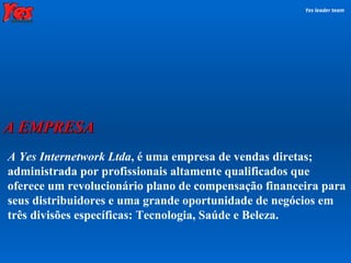 A Yes Internetwork Ltda , é uma empresa de vendas diretas; administrada por profissionais altamente qualificados que oferece um revolucionário plano de compensação financeira para seus distribuidores e uma grande oportunidade de negócios em três divisões específicas: Tecnologia, Saúde e Beleza. Yes leader team A EMPRESA 