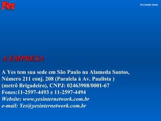 A Yes tem sua sede em São Paulo na Alameda Santos,  Número 211 conj. 208 (Paralela à Av. Paulista )  (metrô Brigadeiro), CNPJ: 02463908/0001-67  Fones:11-2597-4493 e 11-2597-4494 Website: www.yesinternetwork.com.br e-mail: Yes@yesinternetwork.com.br Yes leader team A EMPRESA 