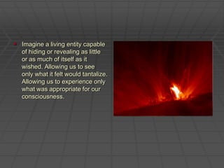 Imagine a living entity capable of hiding or revealing as little or as much of itself as it wished. Allowing us to see only what it felt would tantalize. Allowing us to experience only what was appropriate for our consciousness.  