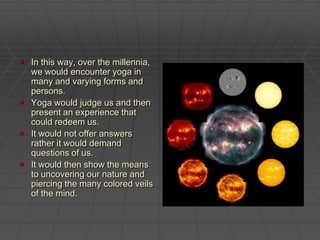 In this way, over the millennia, we would encounter yoga in many and varying forms and persons. Yoga would judge us and then present an experience that could redeem us. It would not offer answers rather it would demand questions of us. It would then show the means to uncovering our nature and piercing the many colored veils of the mind.