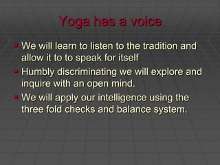 Yoga has a voiceWe will learn to listen to the tradition and allow it to to speak for itselfHumbly discriminating we will explore and inquire with an open mind.We will apply our intelligence using the three fold checks and balance system.