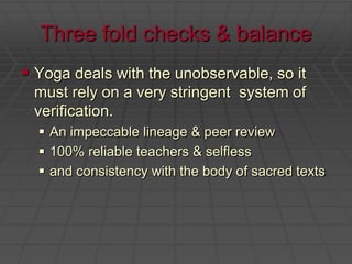 Three fold checks & balanceYoga deals with the unobservable, so it must rely on a very stringent  system of verification.  An impeccable lineage & peer review100% reliable teachers & selflessand consistency with the body of sacred texts