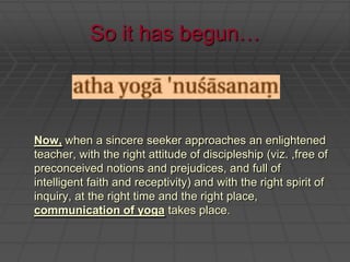 So it has begun…Now, when a sincere seeker approaches an enlightened teacher, with the right attitude of discipleship (viz. ,free of preconceived notions and prejudices, and full of intelligent faith and receptivity) and with the right spirit of inquiry, at the right time and the right place, communication of yoga takes place.