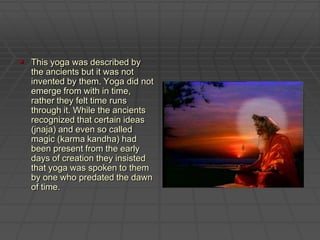 This yoga was described by the ancients but it was not invented by them. Yoga did not emerge from with in time, rather they felt time runs through it. While the ancients recognized that certain ideas (jnaja) and even so called magic (karma kandha) had been present from the early days of creation they insisted that yoga was spoken to them by one who predated the dawn of time. 